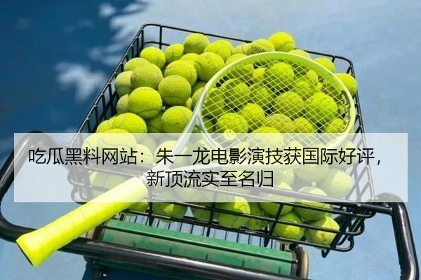 吃瓜黑料网站：朱一龙电影演技获国际好评，新顶流实至名归